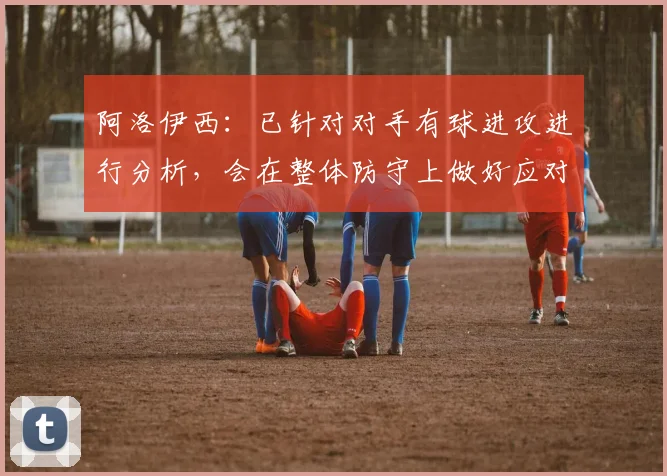 阿洛伊西:已针对对手有球进攻进行分析,会在整体防守上做好应对