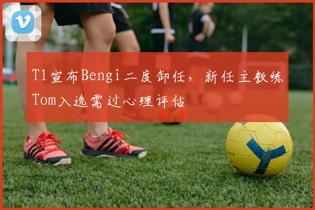 T1宣布Bengi二度卸任,新任主教练Tom入选需过心理评估