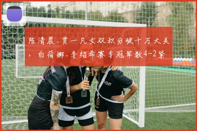 陈清晨_贾一凡女双积分破十万大关，白荷娜_李绍希赛季冠军数4-2紧咬