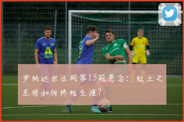 岁纳达尔法网第15冠悬念:红土之王将如何终结生涯?