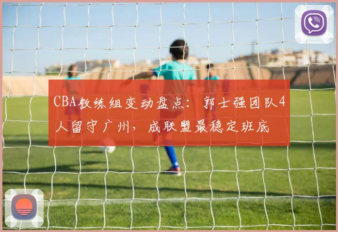 CBA教练组变动盘点:郭士强团队4人留守广州,成联盟最稳定班底