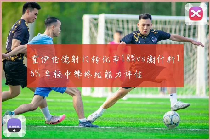 霍伊伦德射门转化率18%vs谢什科16% 年轻中锋终结能力评估